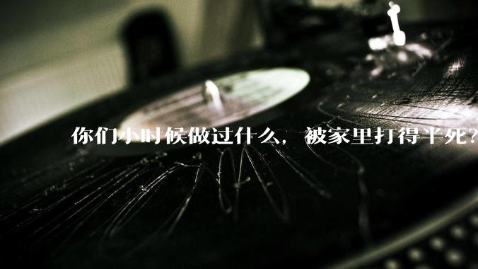 你们小时候做过什么，被家里打得半死？