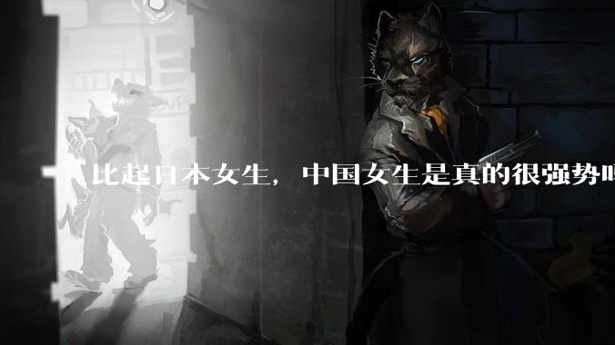 比起日本女生，中国女生是真的很强势吗？