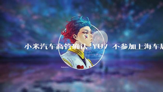小米汽车高管确认 YU7 不参加上海车展，这背后可能原因有哪些？YU7 的上市会推迟吗？