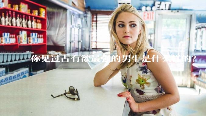 你见过占有欲最强的男生是什么样的？