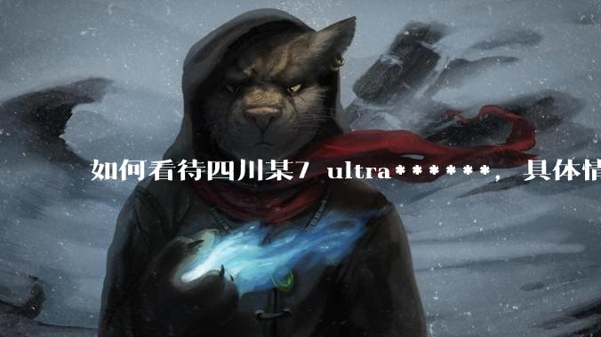 如何看待四川某7 ultra******，具体情况如何？
